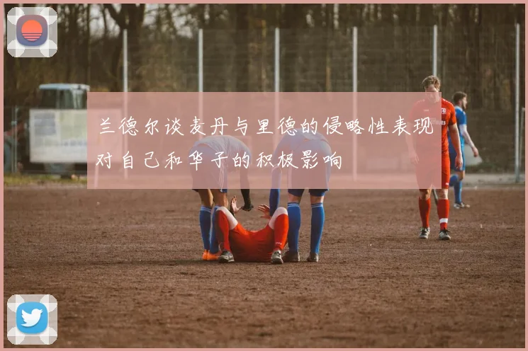 兰德尔谈麦丹与里德的侵略性表现对自己和华子的积极影响