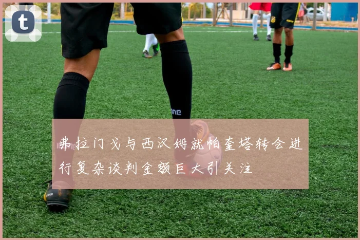 弗拉门戈与西汉姆就帕奎塔转会进行复杂谈判金额巨大引关注