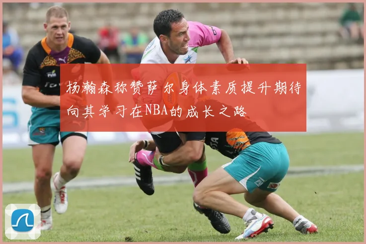 杨瀚森称赞萨尔身体素质提升期待向其学习在NBA的成长之路