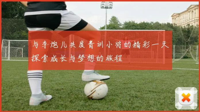 与李炮儿共度青训小将的精彩一天探索成长与梦想的旅程