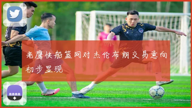 老鹰快船篮网对杰伦布朗交易意向初步显现