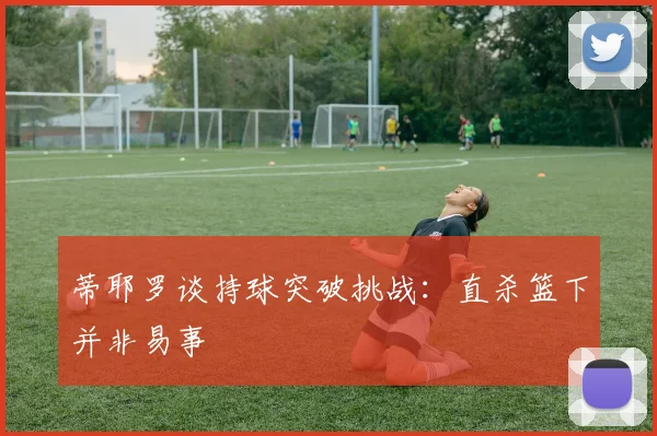 蒂耶罗谈持球突破挑战：直杀篮下并非易事