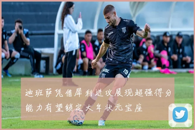 迪班萨凭借犀利进攻展现超强得分能力有望锁定大年状元宝座