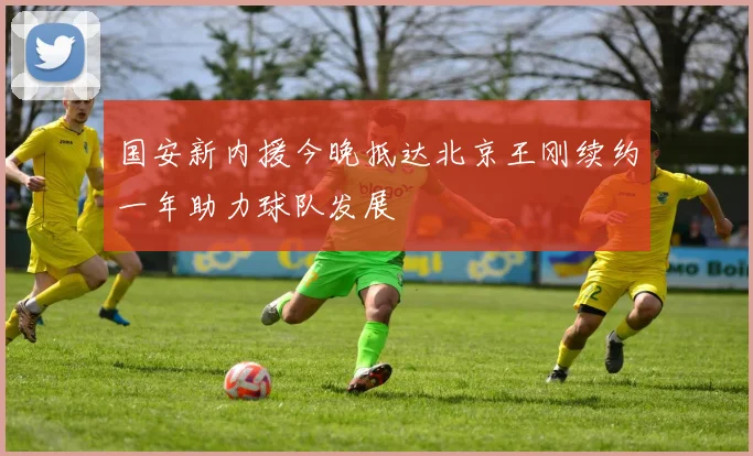 国安新内援今晚抵达北京王刚续约一年助力球队发展