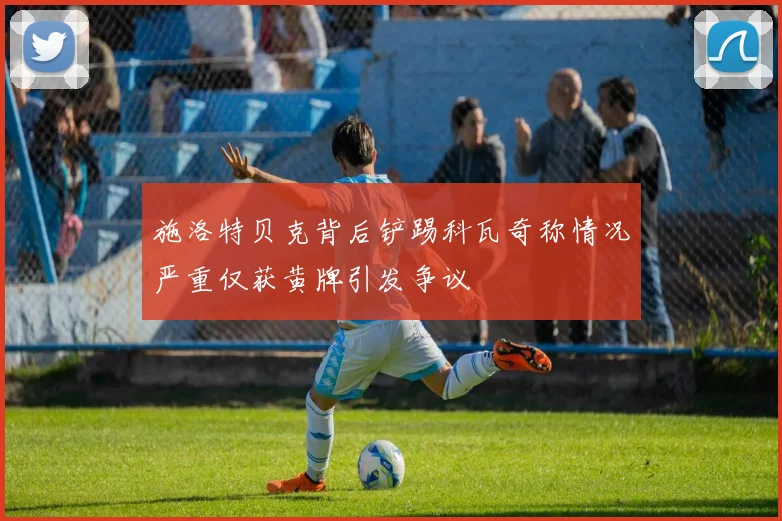 施洛特贝克背后铲踢科瓦奇称情况严重仅获黄牌引发争议