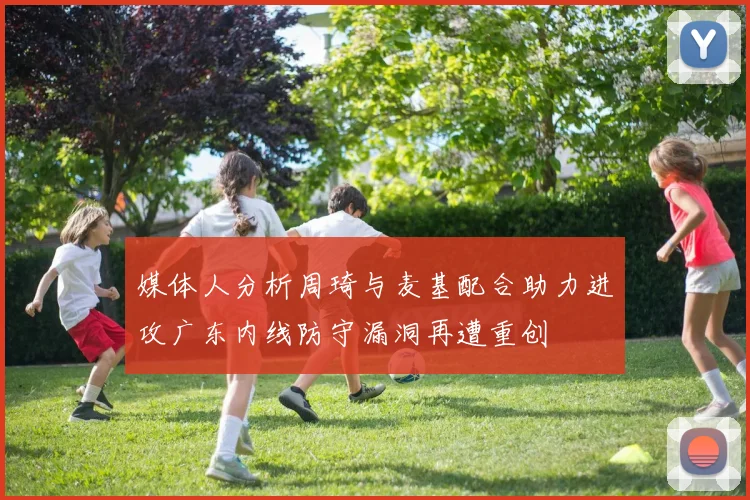 媒体人分析周琦与麦基配合助力进攻广东内线防守漏洞再遭重创