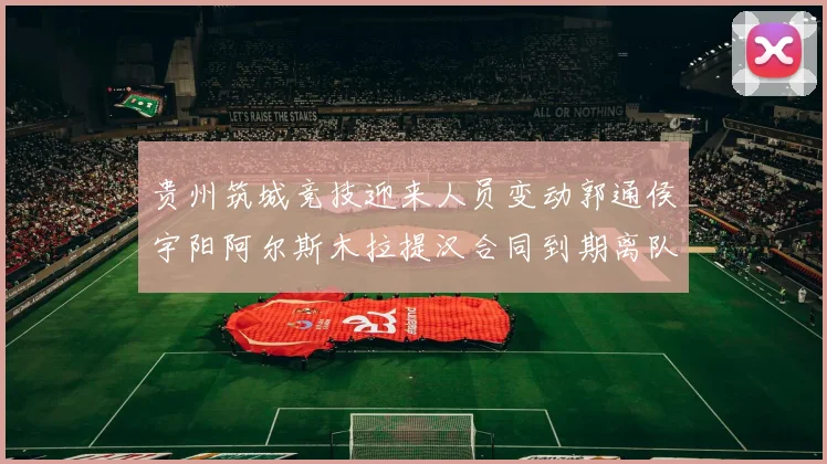 贵州筑城竞技迎来人员变动郭通侯宇阳阿尔斯木拉提汉合同到期离队