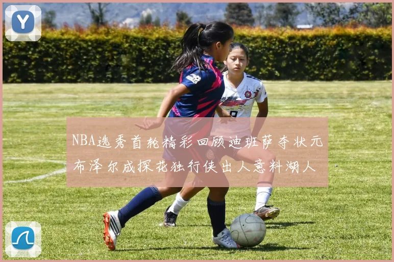 NBA选秀首轮精彩回顾迪班萨夺状元布泽尔成探花独行侠出人意料湖人选中潜力新星