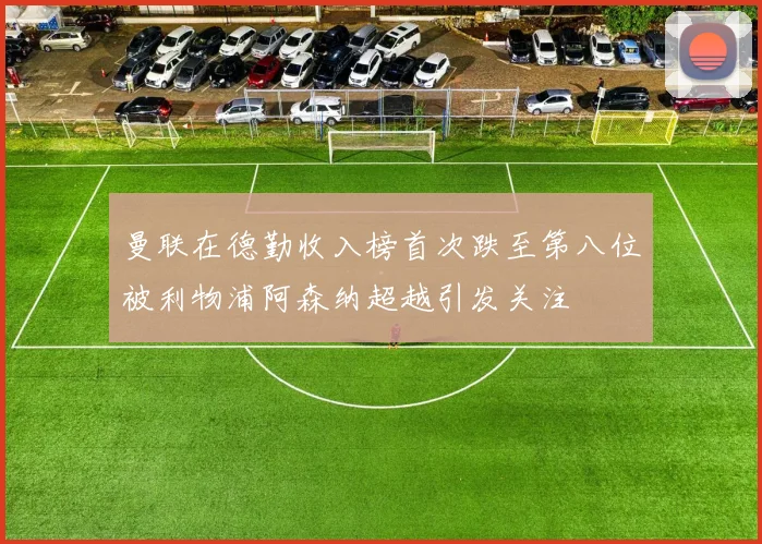 曼联在德勤收入榜首次跌至第八位被利物浦阿森纳超越引发关注
