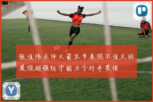 张佳玮点评火箭末节表现不佳文班展现超强防守能力令对手畏惧