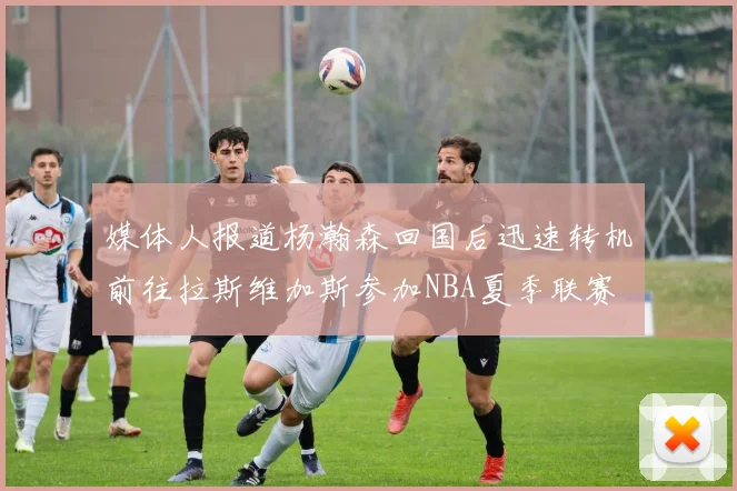 媒体人报道杨瀚森回国后迅速转机前往拉斯维加斯参加NBA夏季联赛