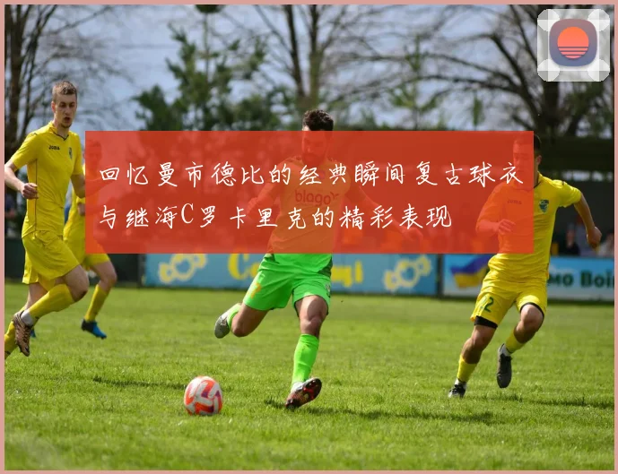回忆曼市德比的经典瞬间复古球衣与继海C罗卡里克的精彩表现