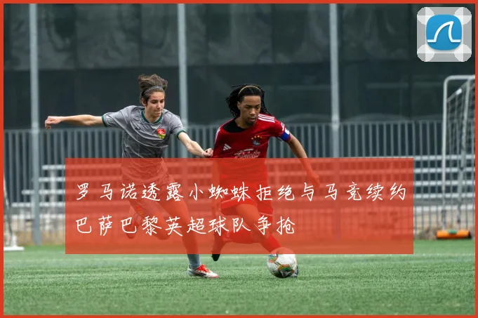 罗马诺透露小蜘蛛拒绝与马竞续约巴萨巴黎英超球队争抢