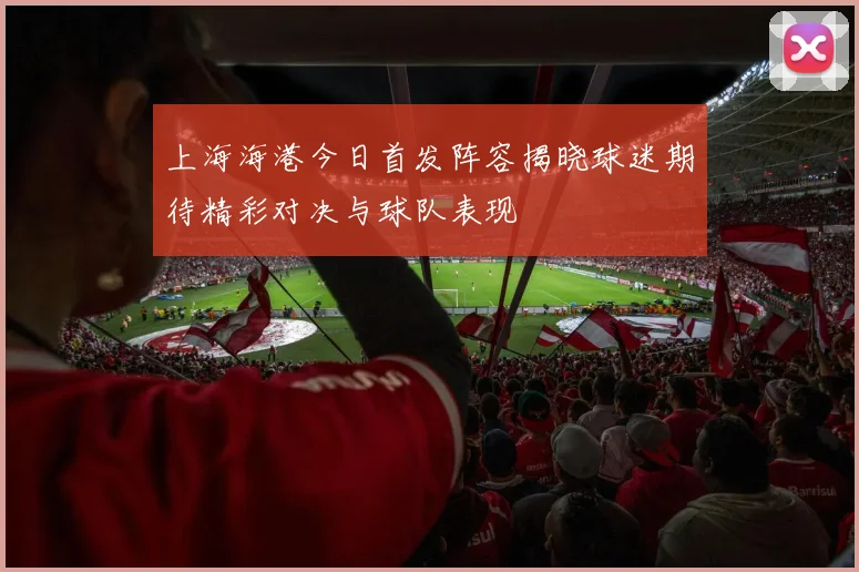 上海海港今日首发阵容揭晓球迷期待精彩对决与球队表现
