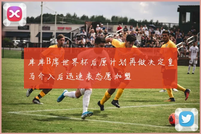 库库B席世界杯后原计划再做决定皇马介入后迅速表态愿加盟