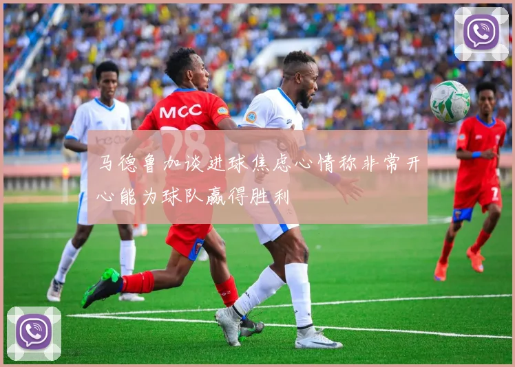 马德鲁加谈进球焦虑心情称非常开心能为球队赢得胜利